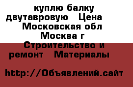 куплю балку двутавровую › Цена ­ 10 - Московская обл., Москва г. Строительство и ремонт » Материалы   